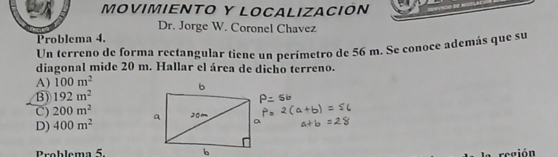 MOVIMIENTO Y LOCALIZACION
Dr. Jorge W. Coronel Chavez
Problema 4.
Un terreno de forma rectangular tiene un perímetro de 56 m. Se conoce además que su
diagonal mide 20 m. Hallar el área de dicho terreno.
A) 100m^2
B) 192m^2
C) 200m^2
D) 400m^2
Problema 5.
región