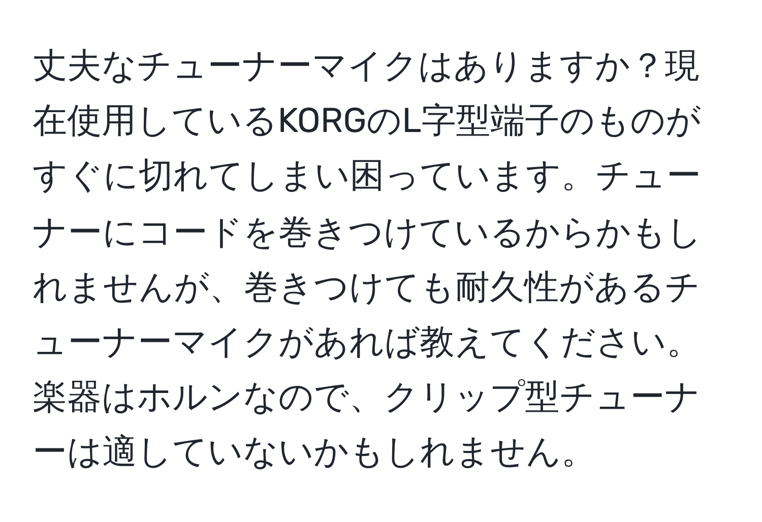 丈夫なチューナーマイクはありますか？現在使用しているKORGのL字型端子のものがすぐに切れてしまい困っています。チューナーにコードを巻きつけているからかもしれませんが、巻きつけても耐久性があるチューナーマイクがあれば教えてください。楽器はホルンなので、クリップ型チューナーは適していないかもしれません。