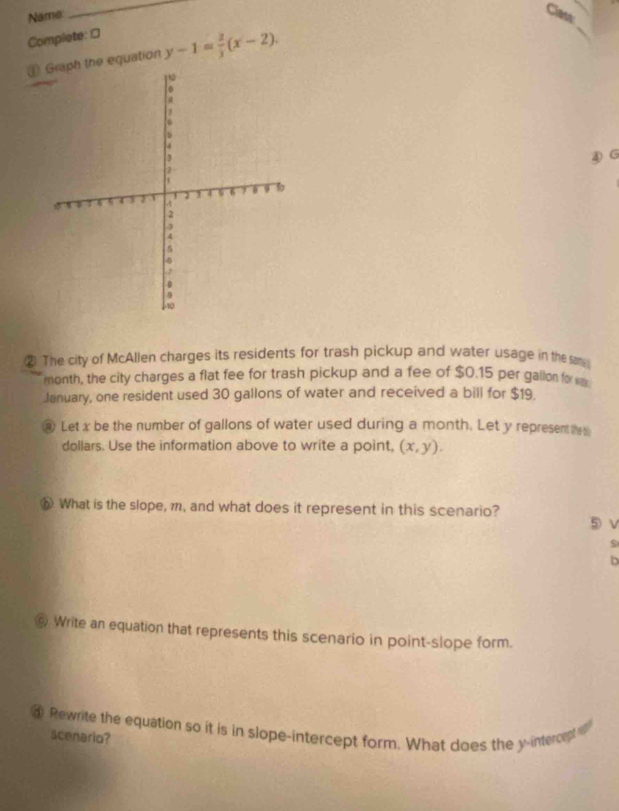Name
_
Complete: □
⊥ Graph the equation y-1= 2/3 (x-2). 
④G
② The city of McAllen charges its residents for trash pickup and water usage in the sam
month, the city charges a flat fee for trash pickup and a fee of $0.15 per gallon for sm
January, one resident used 30 gallons of water and received a bill for $19.
@ Let x be the number of gallons of water used during a month. Let y represent the
dollars. Use the information above to write a point, (x,y). 
⑤ What is the slope, m, and what does it represent in this scenario? ⑤ v
s
b
Write an equation that represents this scenario in point-slope form.
④ Rewrite the equation so it is in slope-intercept form. What does the y-intercept i
scenario?