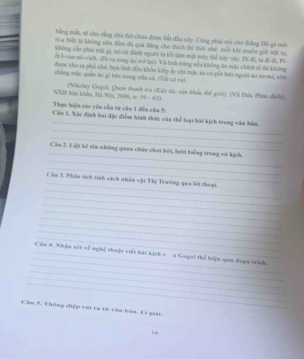 bằng mắt, sẽ cho rằng nhà thờ chưa được bắt đầu xây. Cũng phải nói cho thằng Đê-gi-mô- 
ri-a biết là không nên đấm đá quá đáng cho thích thì thôi nhé; mỗi khi muốn giữ trật tự, 
không cần phải trải gì, nó cứ đánh người ta tồi tăm mặt mày thể này này. Đi đi, ta đi đi, Pi- 
ốt I-van-nô-vích. (Đi ra xong lại trở lại). Và lính tráng nếu không ăn mặc chinh tể thì không 
được cho ra phổ nhé: bọn lính đồn khổn kiếp ấy chi mặc áo ca-pốt bên ngoài áo sơ-mi, còn 
chẳng mặc quần ảo gi bên trong nữa cả. (Tắt cả ra) 
(Nikolay Gogol, Quan thanh tra (Kiệt tác sân khẩu thế giới), (Vũ Đức Phúc địch), 
NXB Sân khẩu, Hà Nội, 2006, tr. 59 - 63) 
Thực hiện các yêu cầu từ câu 1 đến câu 5: 
_ 
_ 
Câu 1. Xác định hai đặc điểm hình thức của thể loại hài kịch trong văn bản. 
_ 
_ 
_ 
Câu 2. Liệt kê tên những quan chức chơi bời, lười biếng trong vớ kịch. 
_ 
_ 
_ 
Câu 3. Phân tích tính cách nhân vật Thị Trưởng qua lời thoại. 
_ 
_ 
_ 
_ 
_ 
_ 
_ 
_ 
_ 
_Câu 4. Nhận xét về nghệ thuật viết hài kịch c a Gogol thể hiện qua đoạn trích. 
_ 
_ 
_ 
Câu 5. Thông điệp rút ra từ văn bãn. Lí giải. 
14