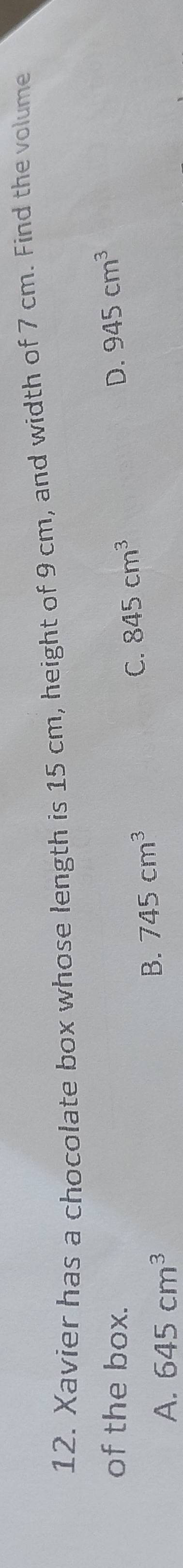 Xavier has a chocolate box whose length is 15 cm, height of 9 cm, and width of 7 cm. Find the volume
of the box. 845cm^3
D. 945cm^3
C.
A. 645cm^3
B. 745cm^3