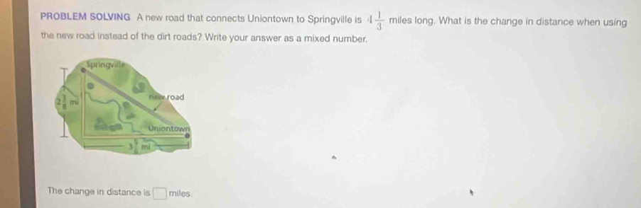 PROBLEM SOLVING A new road that connects Uniontown to Springville is 4 1/3  3 miles long. What is the change in distance when using 
the new road instead of the dirt roads? Write your answer as a mixed number. 
The change in distance is □ miles