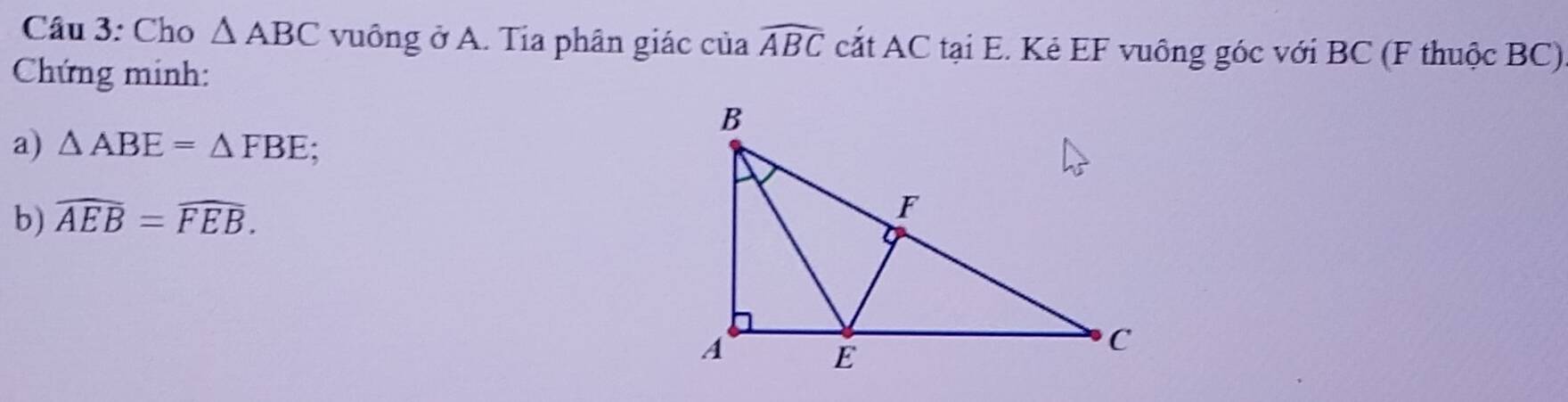 Cho △ ABC vuông ở A. Tia phân giác của widehat ABC cắt AC tại E. Kẻ EF vuông góc với BC (F thuộc BC) 
Chứng minh: 
a) △ ABE=△ FBE; 
b) widehat AEB=widehat FEB.