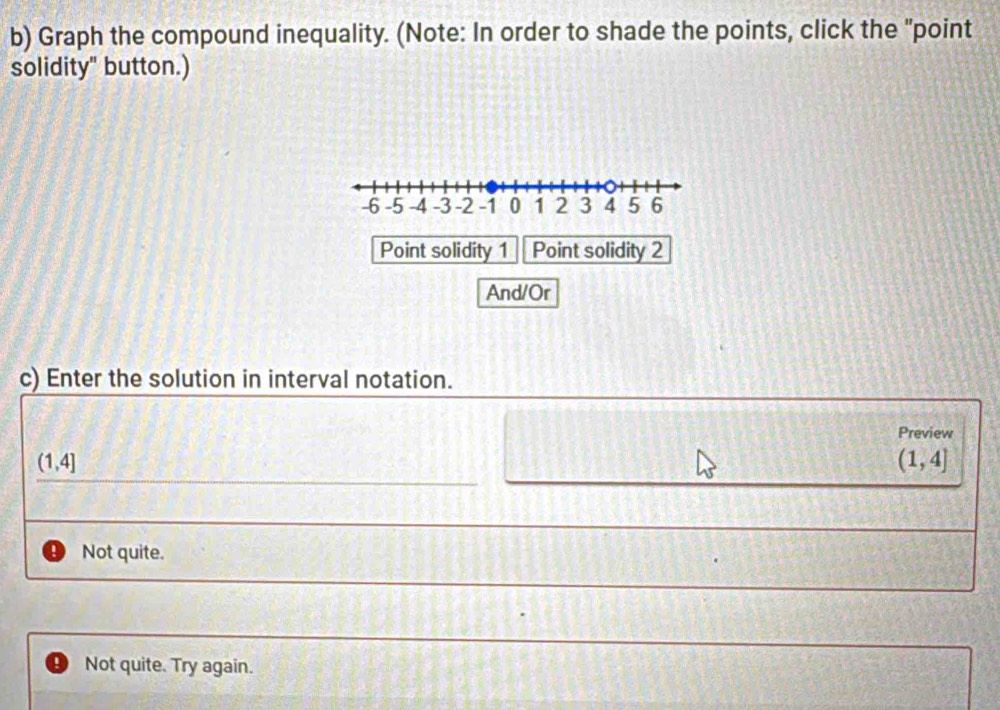 Graph the compound inequality. (Note: In order to shade the points, click the "point
solidity" button.)
Point solidity 1 Point solidity 2
And/Or
c) Enter the solution in interval notation.
Preview
(1,4]
(1,4]
Not quite.
Not quite. Try again.