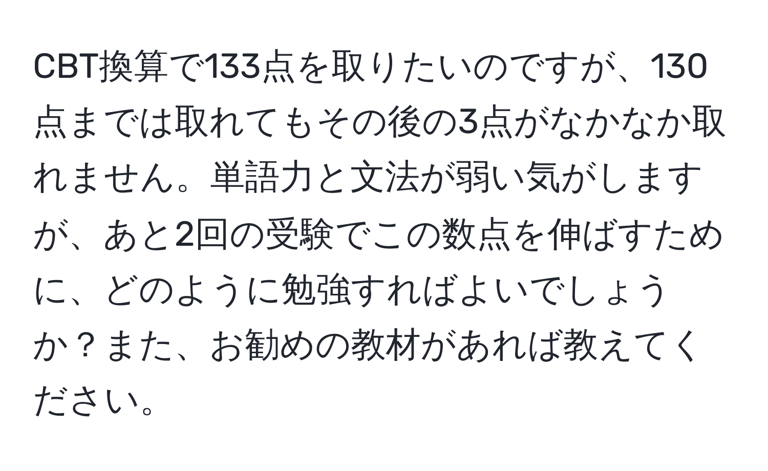 CBT換算で133点を取りたいのですが、130点までは取れてもその後の3点がなかなか取れません。単語力と文法が弱い気がしますが、あと2回の受験でこの数点を伸ばすために、どのように勉強すればよいでしょうか？また、お勧めの教材があれば教えてください。