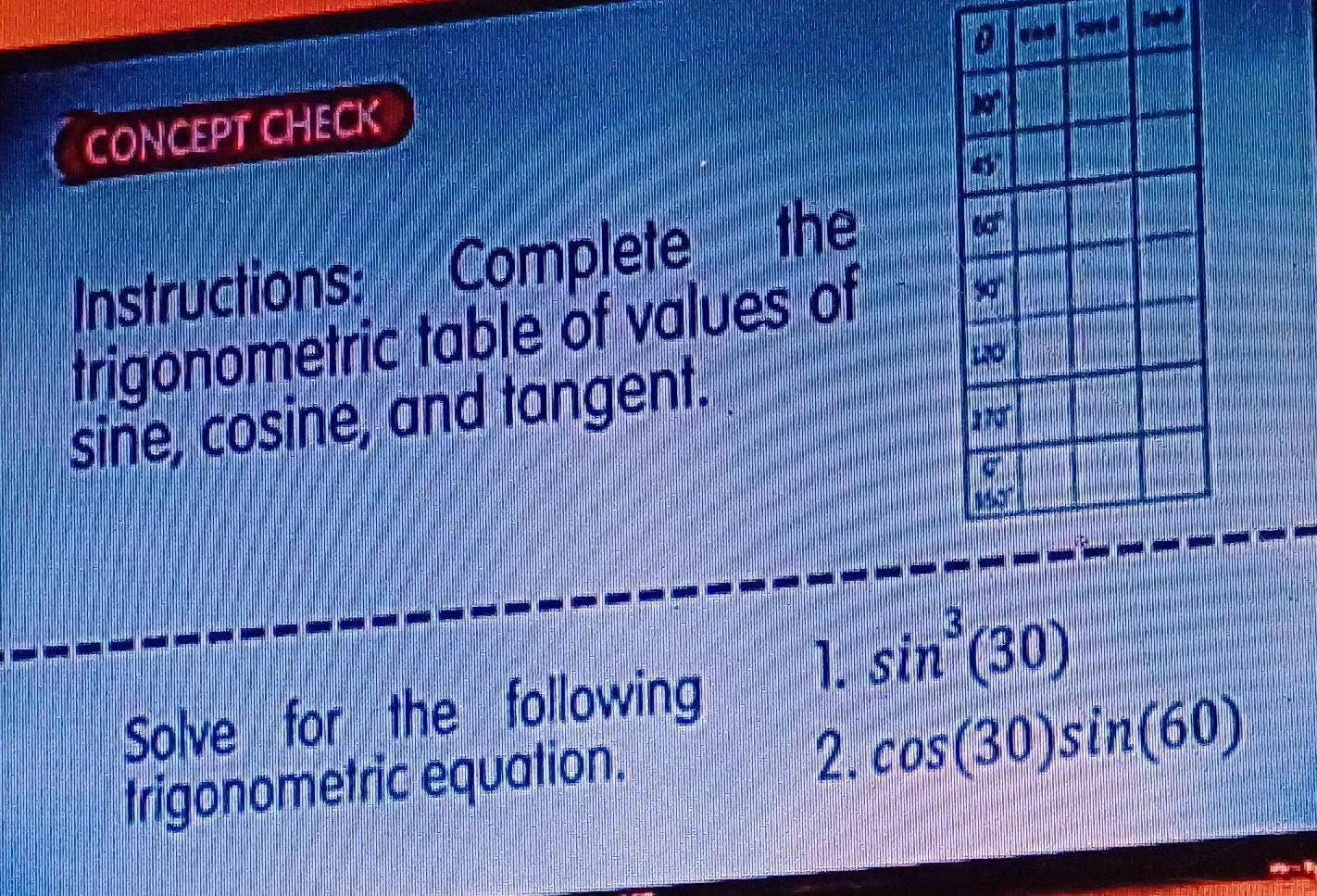 CONCEPT CHECK
Instructions: Complete the
trigonometric table of values of
sine, cosine, and tangent.
Solve for the following 1. sin^3(30)
trigonometric equation.
2. cos (30)sin (60)