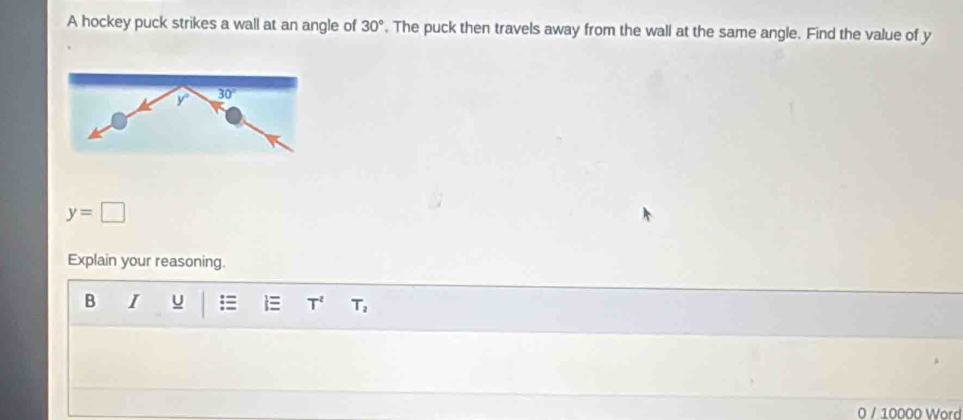 A hockey puck strikes a wall at an angle of 30°. The puck then travels away from the wall at the same angle. Find the value of y
y=□
Explain your reasoning.
B I u T^2 T_2
0 / 10000 Word