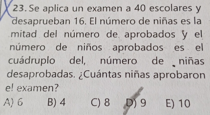 Se aplica un examen a 40 escolares y
desaprueban 16. El número de niñas es la
mitad del número de aprobados y el
número de niños aprobados es el
cuádruplo del, número de niñas
desaprobadas. ¿Cuántas niñas aprobaron
e! examen?
A) 6 B) 4 C) 8 D) 9 E) 10