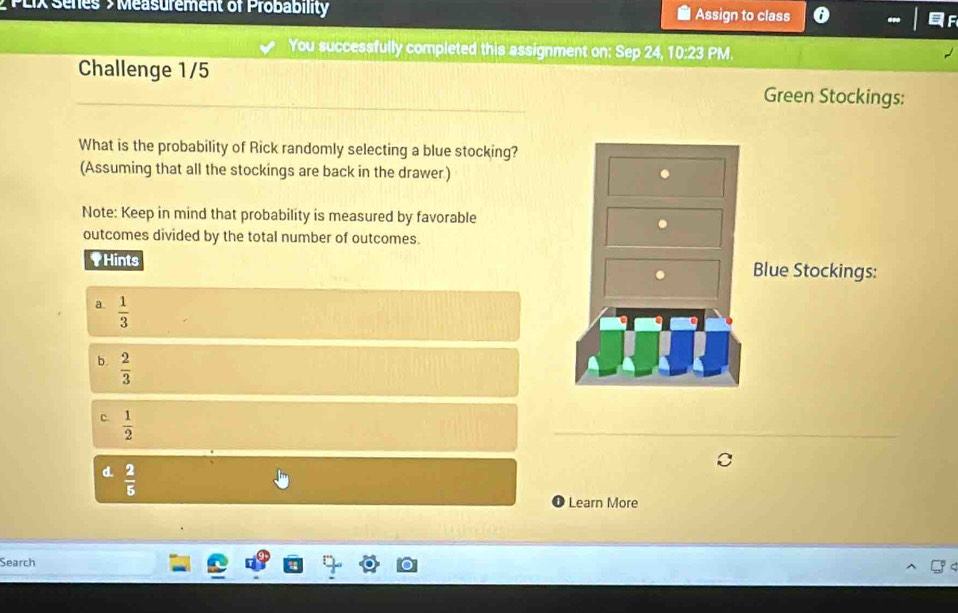 PLIX Series > Measurement of Probability Assign to class
You successfully completed this assignment on: Sep 24, 10:23 PM.
Challenge 1/5
Green Stockings:
What is the probability of Rick randomly selecting a blue stocking?
(Assuming that all the stockings are back in the drawer) .
Note: Keep in mind that probability is measured by favorable
.
outcomes divided by the total number of outcomes.
†Hints Blue Stockings:
a.  1/3 
b.  2/3 
c  1/2 
_
d.  2/5 
Learn More
Search