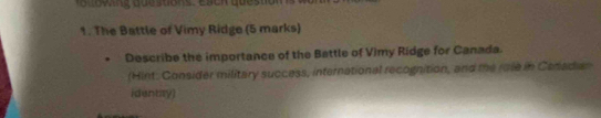 The Battle of Vimy Ridge (5 marks) 
Describe the importance of the Battle of Vimy Ridge for Canada. 
(Hint: Consider military success, international recognition, and the roe in Cenadar 
identay)