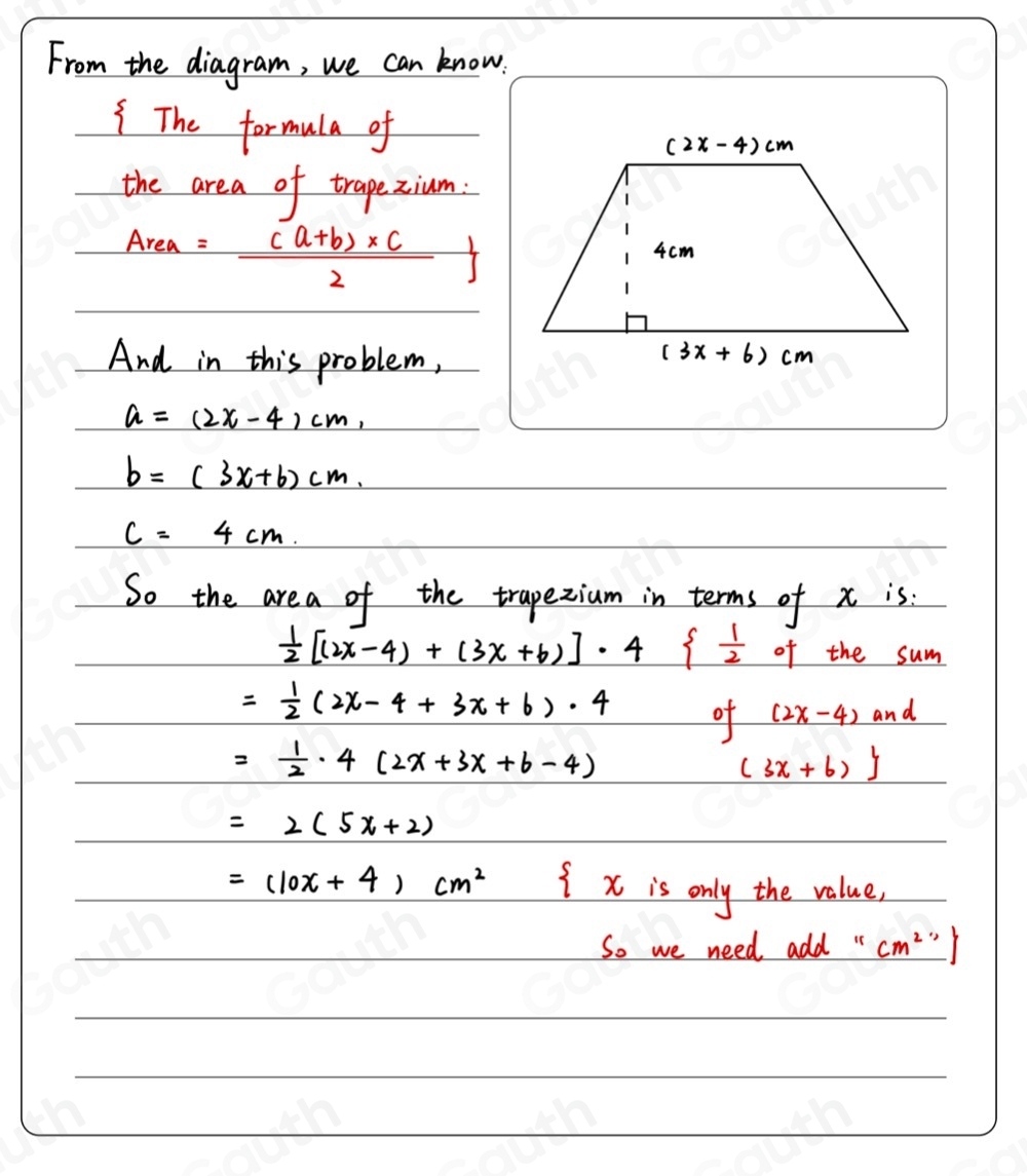 From the diagram, we can know. 
The formula of 
the area of trapezium.
Area= ((a+b)* c)/2 
And in this problem,
a=(2x-4)cm,
b=(3x+b)cm.
c=4cm. 
So the are a of the trapezium in terms of x is:
 1/2 [(2x-4)+(3x+6)]· 4   1/2  of the sum
= 1/2 (2x-4+3x+6)· 4 of (2x-4) and
= 1/2 · 4(2x+3x+6-4)
(3x+6)
=2(5x+2)
=(10x+4)cm^2  x is only the value, 
So we need add " cm^21