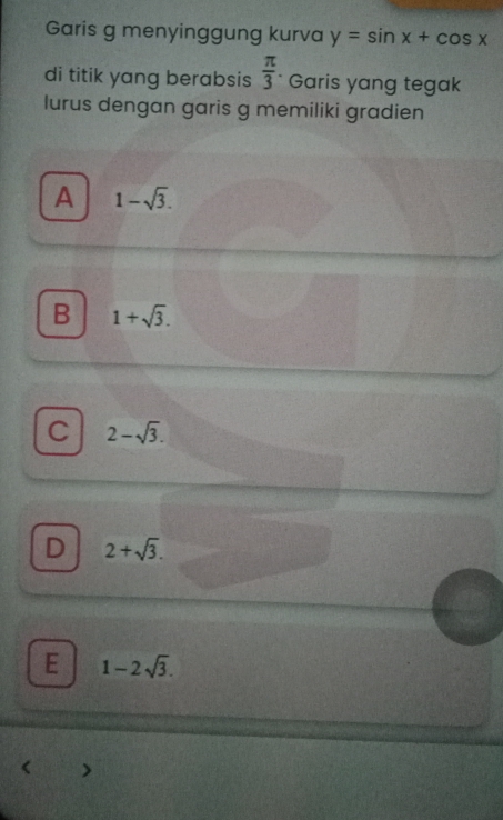 Garis g menyinggung kurva y=sin x+cos x
di titik yang berabsis  π /3  Garis yang tegak
lurus dengan garis g memiliki gradien
A 1-sqrt(3).
B 1+sqrt(3).
C 2-sqrt(3).
D 2+sqrt(3).
E 1-2sqrt(3).