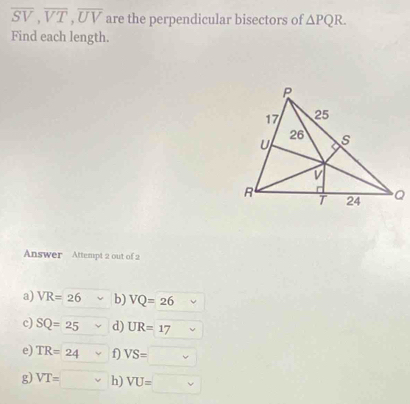 overline SV, overline VT, overline UV are the perpendicular bisectors of △ PQR. 
Find each length.
Answer Attempt 2 out of 2
a) VR=26 b) VQ=26
c) SQ=25 d) UR=17
e) TR=24 f) VS=
g) VT=□ h) VU=