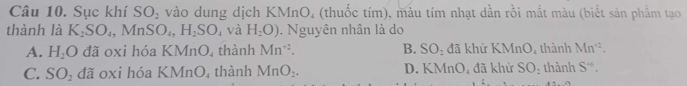 Sục khí SO_2 vào dung dịch KMnO₄ (thuốc tím), màu tím nhạt dần rồi mất màu (biết sản phẩm tạo
thành là K_2SO_4, MnSO_4, H_2SO 4 Và H_2O). Nguyên nhân là do
A. H_2O đã oxi hóa KMnO_4 thành Mn^(+2). B. SO_2 đã khử K Mn 04 thành Mn^(+2).
D. KMnO₄ đã khử
C. SO_2 đã oxi hóa KMnO_4 4 thành MnO_2. SO_2 thành S^(+6).