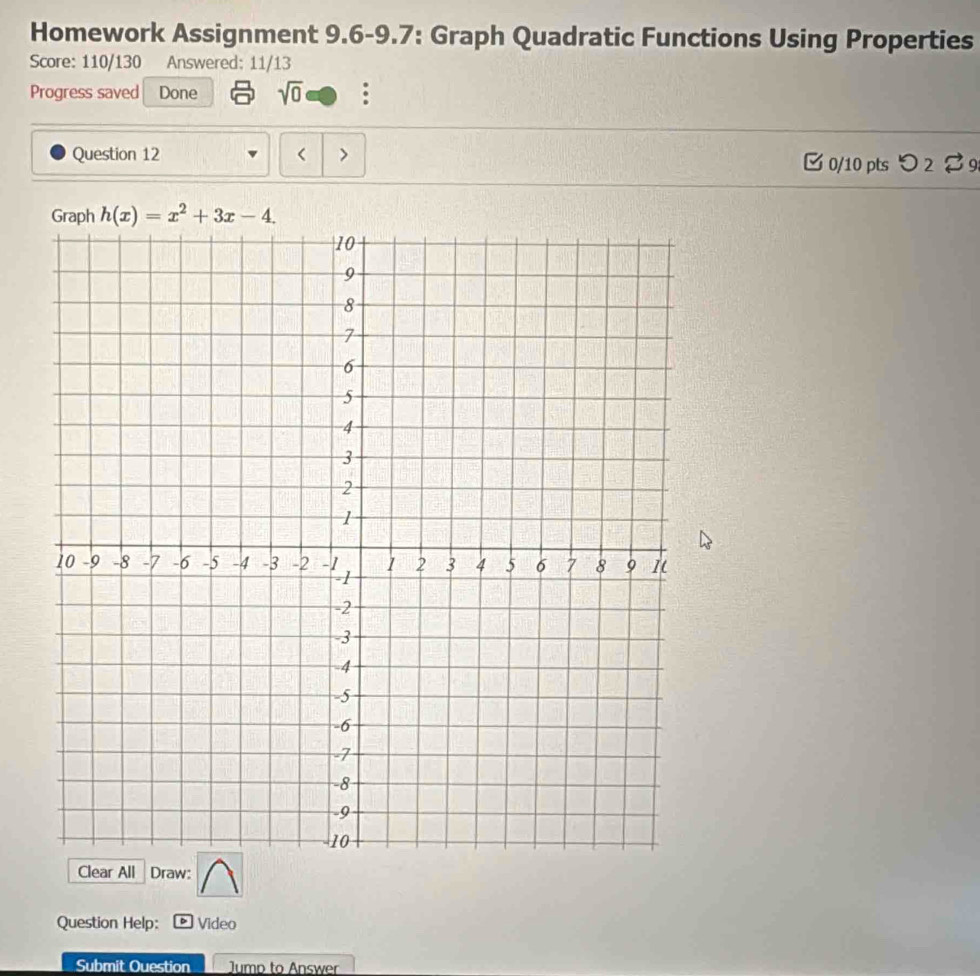 Homework Assignment 9.6-9.7: Graph Quadratic Functions Using Properties 
Score: 110/130 Answered: 11/13 
Progress saved Done sqrt(0) : 
Question 12 < > [ 0/10 pts つ2 % 9
h(x)=x^2+3x-4. 
Clear All Draw: 
Question Help: Video 
Submit Ouestion Jump to Answer