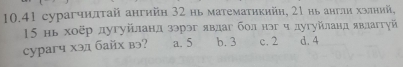 10.41 cурагчнлτай ангийη 32 нь матемаτηкийη, 21 нь англи хзлний,
15 нь хοёр дугуйланд зэрэг явдаг бол нэг ч дугуйланд явлаггуй
cypaгч хэд байх вэ? a. 5 b. 3 c. 2 d. 4