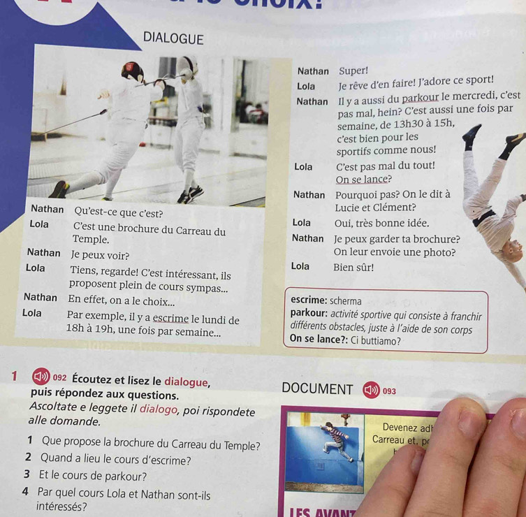 DIALOGUE 
Nathan Super! 
Lola Je rêve d'en faire! J'adore ce sport! 
Nathan Il y a aussi du parkour le mercredi, c’est 
pas mal, hein? C’est aussi une fois par 
semaine, de 13h30 à 15h, 
c’est bien pour les 
sportifs comme nous! 
Lola C’est pas mal du tout! 
On se lance? 
Nathan Pourquoi pas? On le dit à 
Nathan Qu'est-ce que c'est? 
Lucie et Clément? 
Lola Oui, très bonne idée. 
Lola C’est une brochure du Carreau du Nathan Je peux garder ta brochure? 
Temple. 
On leur envoie une photo? 
Nathan Je peux voir? Lola Bien sûr! 
Lola Tiens, regarde! C’est intéressant, ils 
proposent plein de cours sympas... 
Nathan En effet, on a le choix... escrime: scherma 
parkour: activité sportive qui consiste à franchir 
Lola Par exemple, il y a escrime le lundi de différents obstacles, juste à l'aide de son corps 
18h à 19h, une fois par semaine... On se lance?: Ci buttiamo? 
1 (0 092 Écoutez et lisez le dialogue, DOCUMENT 093
puis répondez aux questions. 
Ascoltate e leggete il dialogo, poi rispondete 
alle domande. Devenez ad 
Carreau et, pr 
1 Que propose la brochure du Carreau du Temple? 
2 Quand a lieu le cours d’escrime? 
3 Et le cours de parkour? 
4 Par quel cours Lola et Nathan sont-ils 
intéressés ?