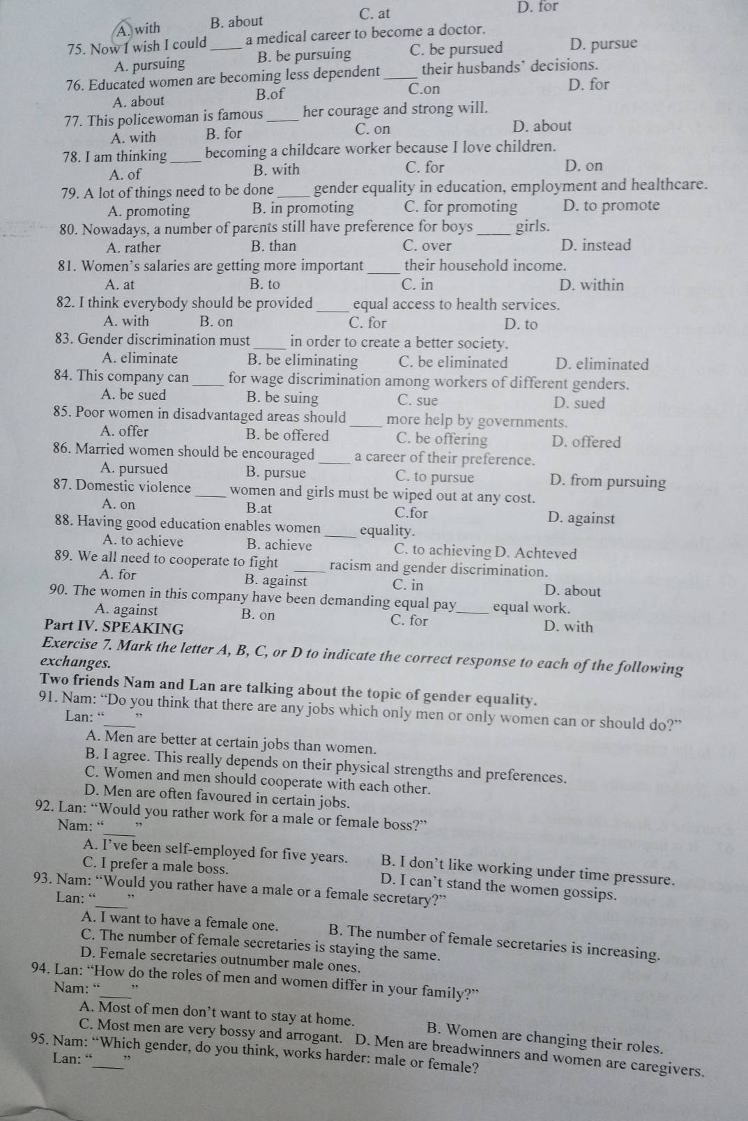 C. at D. for
A. with B. about
75. Now I wish I could _a medical career to become a doctor.
A. pursuing B. be pursuing C. be pursued D. pursue
76. Educated women are becoming less dependent _their husbands` decisions.
A. about B.of
C.on D. for
77. This policewoman is famous _her courage and strong will.
A. with B. for C. on
D. about
78. I am thinking_ becoming a childcare worker because I love children.
A. of B. with C. for D. on
79. A lot of things need to be done _gender equality in education, employment and healthcare.
A. promoting B. in promoting C. for promoting D. to promote
80. Nowadays, a number of parents still have preference for boys _girls.
A. rather B. than C. over D. instead
81. Women’s salaries are getting more important _their household income.
A. at B. to C. in D. within
82. I think everybody should be provided_ equal access to health services.
A. with B. on C. for D. to
83. Gender discrimination must_ in order to create a better society.
A. eliminate B. be eliminating C. be eliminated D. eliminated
84. This company can _for wage discrimination among workers of different genders.
A. be sued B. be suing C. sue D. sued
85. Poor women in disadvantaged areas should _more help by governments.
A. offer B. be offered C. be offering D. offered
86. Married women should be encouraged_ a career of their preference.
A. pursued B. pursue C. to pursue D. from pursuing
87. Domestic violence _women and girls must be wiped out at any cost.
A. on B.at C.for D. against
88. Having good education enables women _equality.
A. to achieve B. achieve C. to achieving D. Achteved
89. We all need to cooperate to fight _racism and gender discrimination.
A. for B. against C. in D. about
90. The women in this company have been demanding equal pay _equal work.
A. against B. on C. for D. with
Part IV. SPEAKING
Exercise 7. Mark the letter A, B, C, or D to indicate the correct response to each of the following
exchanges.
Two friends Nam and Lan are talking about the topic of gender equality.
91. Nam: “Do you think that there are any jobs which only men or only women can or should do?”
Lan: “ ”
A. Men are better at certain jobs than women.
B. I agree. This really depends on their physical strengths and preferences.
C. Women and men should cooperate with each other.
D. Men are often favoured in certain jobs.
_
92. Lan: “Would you rather work for a male or female boss?”
Nam: “ ,,
A. I’ve been self-employed for five years. B. I don't like working under time pressure.
C. I prefer a male boss. D. I can’t stand the women gossips.
93. Nam: “Would you rather have a male or a female secretary?”
Lan: “
A. I want to have a female one. B. The number of female secretaries is increasing.
C. The number of female secretaries is staying the same.
D. Female secretaries outnumber male ones.
94. Lan: “How do the roles of men and women differ in your family?”
Nam: “ ”
A. Most of men don’t want to stay at home. B. Women are changing their roles.
C. Most men are very bossy and arrogant. D. Men are breadwinners and women are caregivers.
95. Nam: “Which gender, do you think, works harder: male or female?
Lan: “ ,,