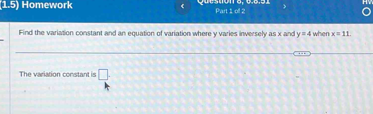 (1.5) Homework Question 6, 6.6.51 
Part 1 of 2 
Find the variation constant and an equation of variation where y varies inversely as x and y=4 when x=11. 
The variation constant is □ .