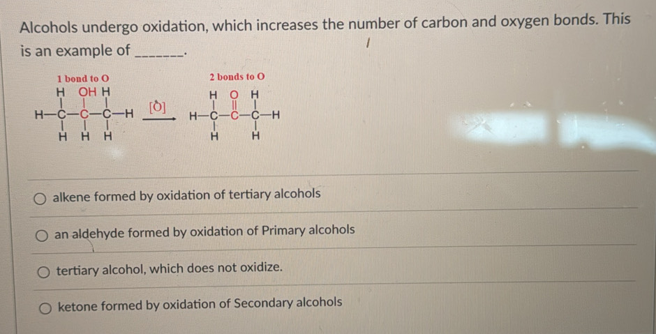 Alcohols undergo oxidation, which increases the number of carbon and oxygen bonds. This
is an example of_ ·
b o 2 bonds to O
H-C-1&0-C-H [O]
H-C-C-C-H
alkene formed by oxidation of tertiary alcohols
an aldehyde formed by oxidation of Primary alcohols
tertiary alcohol, which does not oxidize.
ketone formed by oxidation of Secondary alcohols