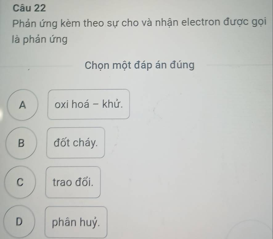 Phản ứng kèm theo sự cho và nhận electron được gọi
là phản ứng
Chọn một đáp án đúng
A oxi hoá - khử.
B đốt cháy.
C trao đổi.
D phân huỷ.