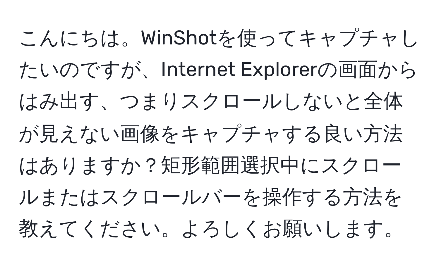 こんにちは。WinShotを使ってキャプチャしたいのですが、Internet Explorerの画面からはみ出す、つまりスクロールしないと全体が見えない画像をキャプチャする良い方法はありますか？矩形範囲選択中にスクロールまたはスクロールバーを操作する方法を教えてください。よろしくお願いします。