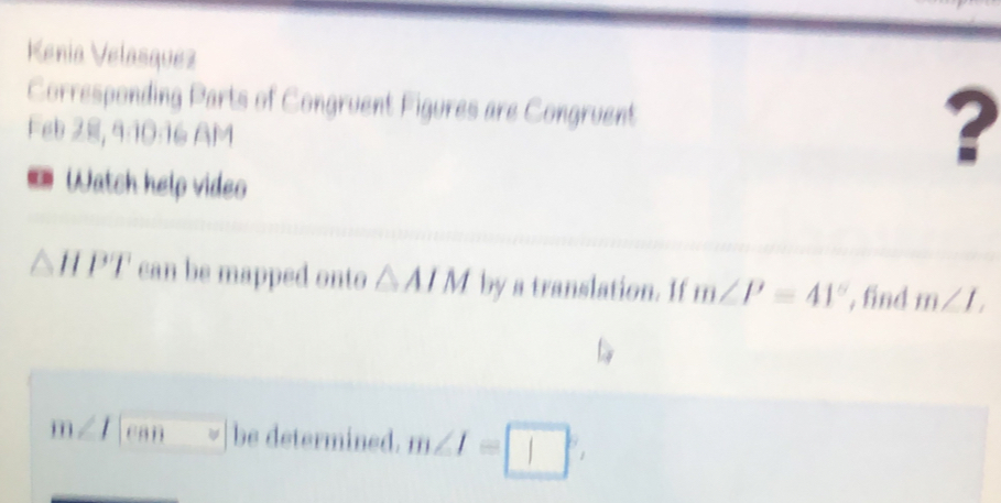 Kenia Velasquez 
Corresponding Parts of Congruent Figures are Congruent 
Feb 28, 9:10:16 AM 
? 
Watch help video
△ HPT can be mapped onto △ AIM by a translation. If m∠ P=41° , find m∠ L
m∠ can be determined. m∠ I=□°