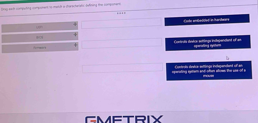 Drag each computing component to match a characteristic defining the component.
.
Code embedded in hardware
UEFI
BIOS
Firmware + Controls device settings independent of an
operating system
Controls device settings independent of an
operating system and often allows the use of a
mouse
GMETRIX