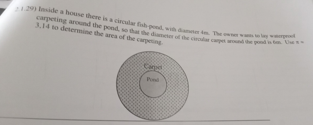 2.1.29) Inside a house there is a circular fish-pond, with diameter 4m. The owner wants to lay waterproof 
carpeting around the pond, so that the diameter of the circular carpet around the pond is 6m. Use π approx
3,14 to determine the area of the carpeting. 
Carpet 
Pond