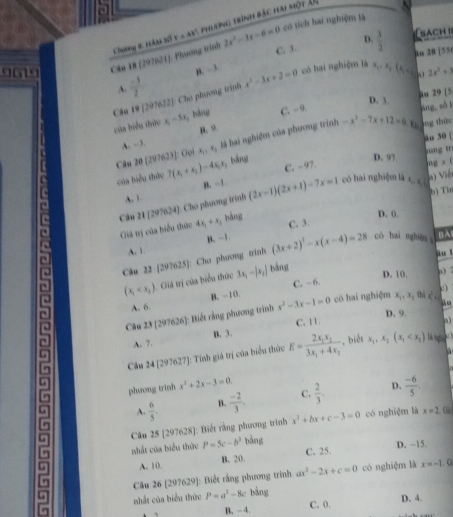 có tích hai nghiệm là
Chong 8, ăm số y = ay, phlơng trình bắc hai một Â
D. -3. D.
sach i
9619 Cân 18 (297621): Phương trình 2x^2-3x-6=0 C. 3.  3/2  ln 28 |55(
A.  (-3)/2 
Câu 19 [297622]: Cho phương trình x^2-3x+2=0 có hai nghiệm là x.  (xn 2x^2+3
D. 3.
của biểu thức x_1-3x_2 , bàng C. ~ 9. äu 29 [5
n. 9. áng, sối
u 30 |
A. - 3. x_1,x_2
là hai nghiệm của phương trình -x^2-7x+12=6 káng thứn
Gọi
Câu 20(207623) 7(x_1+x_2)-4x_1x_2 bǎng D. 97 ung trì
của biểu thức C. - 97.
ln gx() Viềt
B. -1
Câu 21(297624) Cho phương trình (2x-1)(2x+1)-7x=1
có hai nghiệm là x, x
b) Từ
n A. 1
Giả trị của biểu thức 4x_1+x_2 bàng
D. (.
C. 3.
A. 1 B. -1
àu l
Câu 22 [297625]: Cho phương trinh (3x+2)^2-x(x-4)=28 có hai nghiān BA
(x_1 Giá trị của biểu thức 3x_1-|x_2| bàng
D. 10. a)
A. 6. B. -10. C. - 6.
Câu 23 (297626): Biết rằng phương trình x^2-3x-1=0 có hai nghiệm x_1,x_2 thì x°. c
D. 9.
A. 7. B. 3. C. 11.
Cầu 24[297627] E=frac 2x_1x_23x_1+4x_2 , biết x_1,x_2(x_1
là n o
:: Tính giá trị của biểu thức
phsong trinh x^2+2x-3=0.
D.
A.  6/5 . B  (-2)/3 . C.  2/3 .  (-6)/5 .
Câu 25 [297628]: Biết rằng phương trình x^2+bx+c-3=0 có nghiệm là x=2 Ou
nhất của biểu thức P=5c-b^2 bàng
A. 10. B. 20. C. 25. D. -15.
Câu 26 [297629]: Biết rằng phương trình ax^2-2x+c=0 có nghiệm là x=-1. G
nhất của biểu thức P=a^2-8c bảng D. 4.
B. - 4. C. 0.