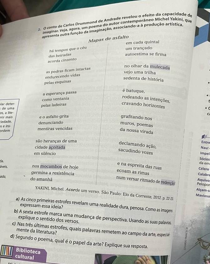 conto de Carlos Drummond de Andrade revelou o efeito da capacidade de
imaginar. Veja, agora, um poema do autor contemporâneo Michel Yakiní, que
apresenta outra função da imaginação, associando-a à produção artística.
Mapas de asfalto
em cada quintal
há tempos que o céu
um trançado
das beiradas
autoestima se firma
acorda cinzento
no olhar da mulecada
vejo uma trilha
endurecendo vidas as pedras ficam intactas
sedenta de história
pelas esquinas
a esperança passa
é batuque,
como ventania
rodeando as intenções,
lar deter
pelas ladeiras
cravando horizontes
de uma
os, a lite-
C
rir mais e o asfalto grita grafitando nos
ciedade, denunciando
muros, poemas
s e ins-
ordem mentiras vencidas
da nossa virada
são heranças de uma
Entre
declamando ação, Nau:
cidade açoitada
sacudindo vozes
em silêncio Impel
Sócios
da,
da em
áveis, nos mocambos de hoje
e na espreita das ruas Calabre
Célere
germina a resistência
ecoam as rimas Aquivo:
ada, do amanhã
num versar ritmado de redenção! Pelopor
Alçam-s
YAKINI, Michel. Acorde um verso. São Paulo: Elo da Corrente, 2012. p. 22-23.
Mavioso
a) As cinco primeiras estrofes revelam uma realidade dura, penosa. Como as imagens
expressam essa ideia?
b) A sexta estrofe marca uma mudança de perspectiva. Usando as suas palavras,
explique o sentido dos versos.
c) Nas três últimas estrofes, quais palavras remetem ao campo da arte, especial-
mente da literatura?
d) Segundo o poema, qual é o papel da arte? Explique sua resposta.
Biblioteca
cultural