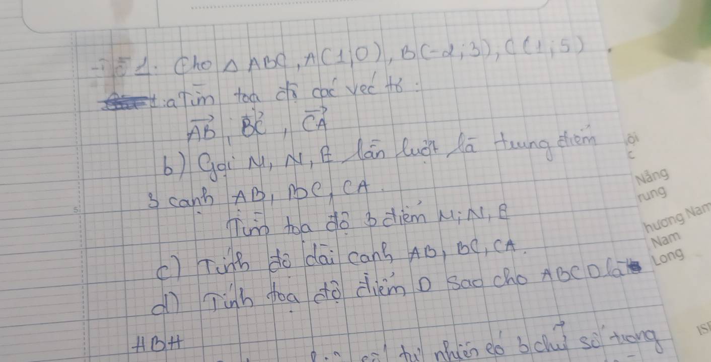 (ho △ ABC, A(1;0), B(-2;3), C(1;5)
t:atim too dì cai yec +ó.
vector AB, vector BC, vector CA
b) Gqi M, N, Q lán Quǒn Aā toung dhem 
3 canb AD, Ne CA. 
Tun toa dò bdièm MiN, B 
() Ting do dai cans Aó, BO, CA. 
al Tinh foa dò dièm o sao cho ABCDla 
HB4 
. at mhin eó bchù so tong