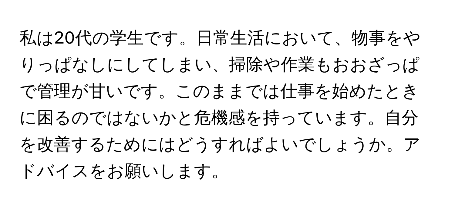 私は20代の学生です。日常生活において、物事をやりっぱなしにしてしまい、掃除や作業もおおざっぱで管理が甘いです。このままでは仕事を始めたときに困るのではないかと危機感を持っています。自分を改善するためにはどうすればよいでしょうか。アドバイスをお願いします。