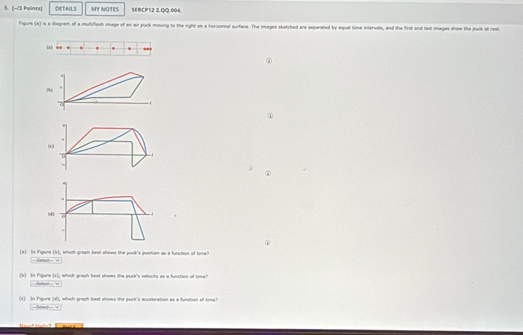 DETAILS MY NOTES SERCP12 2.QQ.004. 
Figure (a) is a diagram of a multiflash image of an air puck moving to the right on a horizontal surface. The images sketched are separated by equal time intervals, and the first and last images show the puck at rest. 
(a) .. . . ... 
(b)
0
1
① 
(e)
0
-1
4
(d) 0
- 
n 
(a) In Figure (b), which graph best shows the puck's position as a function of time? 
===Select=== √ 
(b) In Figure (c), which graph best shows the puck's velocity as a function of time? 
Select- √ 
(c) In Figure (d), which graph best shows the puck's acceleration as a function of time? 
===Select=== v 
Mand Matn'