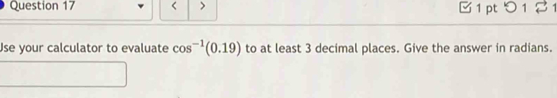 < > 1 pt つ 1 2 
Use your calculator to evaluate cos^(-1)(0.19) to at least 3 decimal places. Give the answer in radians.