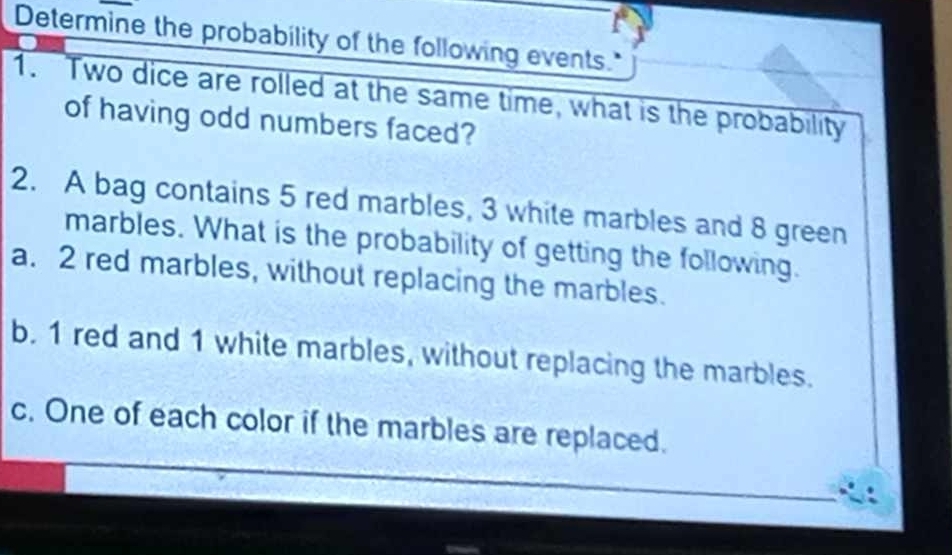 Determine the probability of the following events." 
1. Two dice are rolled at the same time, what is the probability 
of having odd numbers faced? 
2. A bag contains 5 red marbles, 3 white marbles and 8 green 
marbles. What is the probability of getting the following. 
a. 2 red marbles, without replacing the marbles. 
b. 1 red and 1 white marbles, without replacing the marbles. 
c. One of each color if the marbles are replaced.