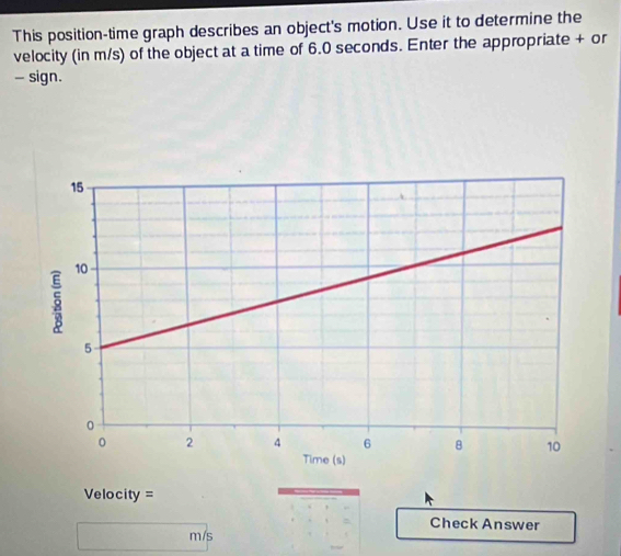 This position-time graph describes an object's motion. Use it to determine the 
velocity (in m/s) of the object at a time of 6.0 seconds. Enter the appropriate + or 
- sign.
Velocity =
Check Answer
m/s