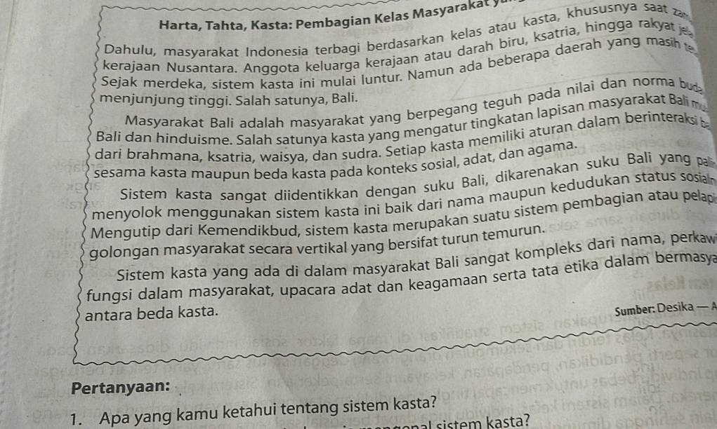 Harta, Tahta, Kasta: Pembagian Kelas Masyarakat y 
Dahulu, masyarakat Indonesia terbagi berdasarkan kelas atau kasta, khususnya saa za 
kerajaan Nusantara. Anggota keluarga kerajaan atau darah bìru, ksatria, hingga rakya j 
Sejak merdeka, sistem kasta ini mulai luntur. Namun ada beberapa daerah yang masih 
menjunjung tinggi. Salah satunya, Bali. 
Masyarakat Bali adalah masyarakat yang berpegang teguh pada nilai dan norma bu 
Bali dan hinduisme. Salah satunya kasta yang mengatur tingkatan lapisan masyarakat Bali m 
dari brahmana, ksatria, waisya, dan sudra. Setiap kasta memiliki aturan dalam berinteraksi b 
sesama kasta maupun beda kasta pada konteks sosial, adat, dan agama. 
Sistem kasta sangat diidentikkan dengan suku Bali, dikarenakan suku Balí yang pa 
menyolok menggunakan sistem kasta ini baik dari nama maupun kedudukan status sosia 
Mengutip dari Kemendikbud, sistem kasta merupakan suatu sistem pembagian atau pelap 
golongan masyarakat secara vertikal yang bersifat turun temurun. 
Sistem kasta yang ada di dalam masyarakat Bali sangat kompleks dari nama, perkaw 
fungsi dalam masyarakat, upacara adat dan keagamaan serta tata etika dalam bermasya 
antara beda kasta. 
Sumber: Desika — 
Pertanyaan: 
1. Apa yang kamu ketahui tentang sistem kasta? 
al sistem kasta?