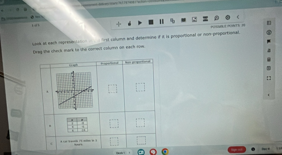 élessment-delivery/start/76179740817action=Snesum 
== a== 
1 cl s 
POSSIBLE POINTS: 20
Look at each representation in the first column and determine if it is proportional or non-proportional. 
Drag the check mark to the correct column on each row. 
Graph Proportional Non-proportional 
A 
× y
2
B 4 6
0 -24
c A car travels 75 miles in 3
hours. 
Dec 4
Desk 1