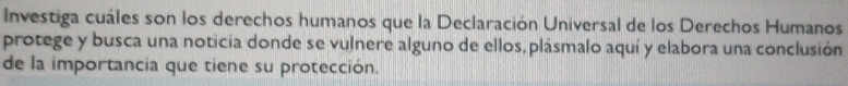 Investiga cuáles son los derechos humanos que la Declaración Universal de los Derechos Humanos 
protege y busca una noticia donde se vulnere alguno de ellos, plásmalo aquí y elabora una conclusión 
de la importancia que tiene su protección.