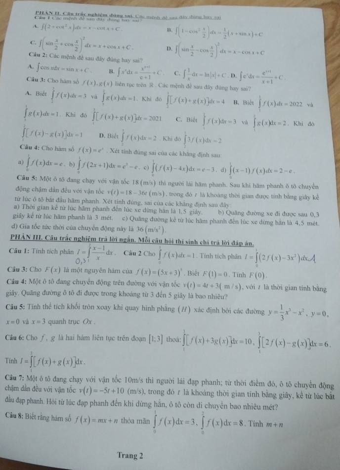 PHẢN II, Câu trắc nghiệm đúng sai, Các mênh đề sau đây đùng hay sai
Câu 1 Các mệnh để sau đây đúng hay sai
A. ∈t (2+cot^2x)dx=x-cot x+C. B. ∈t (1-cos^2 x/2 )dx= 1/2 (x+sin x)+C
C. ∈t (sin  x/2 +cos  x/2 )^2dx=x+cos x+C. D. ∈t (sin  x/2 -cos  x/2 )^2dx=x-cos x+C
Câu 2: Các mệnh đề sau đây đùng hay sai?
A. ∈t cos xdx=sin x+C. B. ∈t x^xdx= (x^(x+1))/e+1 +C C. ∈t  1/x dx=ln |x|+C. D. ∈t e^xdx= (e^(x+1))/x+1 +C.
Câu 3: Cho hàm số f(x),g(x) liên tục trên R . Các mệnh để sau đây đúng hay sai?
A. Biết ∈tlimits _2^(3f(x)dx=3 và ∈tlimits _3^2g(x)dx=1. Khi đó ∈tlimits _2^1[f(x)+g(x)]dx=4 B. Biết ∈tlimits _1^1f(x)dx=2022 và
∈tlimits _1^tg(x)dx=1. Khi đó ∈tlimits _0^3[f(x)+g(x)]dx=2021 C. Biết ∈tlimits _1^3f(x)dx=3 và ∈tlimits _1^2g(x)dx=2. Khì đó
∈tlimits _0^2[f(x)-g(x)]dx=1 D. Biết ∈tlimits _2^1f(x)dx=2. Khì đó ∈tlimits _2^33f(x)dx=2
Câu 4: Cho hàm số f(x)=e^x). Xét tính đùng sai của các khẳng định sau:
a) ∈tlimits _0^(1f(x)dx=e. b) ∈tlimits _0^1f(2x+1)dx=e^3)-e. c) ∈tlimits _0^(1(f(x)-4x)dx=e-3. d) ∈tlimits _0^1(x-1)f(x)dx=2-e.
Câu 5: Một ô tô đang chạy với vận tốc 18 (m/s) thì người lái hãm phanh. Sau khi hãm phanh ô tô chuyền
động chậm dần đều với vận tốc v(t)=18-36t ( 1 n/s ), trong đó 7 là khoảng thời gian được tính bằng giấy kể
từ lúc ô tô bắt đầu hãm phanh. Xét tính đúng, sai của các khắng định sau đây:
a) Thời gian kể từ lúc hãm phanh đến lúc xe dừng hãn là 1,5 giây. b) Quãng đường xe đi được sau 0,3
giây kể từ lúc hãm phanh là 3 mét. c) Quãng đường kể từ lúc hãm phanh đến lúc xe dừng hằn là 4,5 mét.
d) Gia tốc tức thời của chuyền động này là 36(m/s^2)).
PHẢN III. Câu trắc nghiệm trả lời ngắn. Mỗi câu hồi thi sinh chỉ trả lời đáp án.
Câu 1: Tính tích phân I=∈tlimits _0^(2frac x-1)xdx Câu 2 Cho ∈tlimits _0^(1f(x)dx=1. Tính tích phân I=∈tlimits _0)(2f(x)-3x^2)a dx
0,3
Câu 3: Cho F(x) là một nguyên hàm của f(x)=(5x+3)^5. Biết F(1)=0 、Tính F(0).
Câu 4: Một ô tô đang chuyền động trên đường với vận tốc v(t)=4t+3(m/s) , với / là thời gian tính bằng
giây. Quãng đường ô tô đi được trong khoảng từ 3 đến 5 giây là bao nhiêu?
Câu 5: Tính thể tích khối tròn xoay khi quay hình phẳng (H) xác định bởi các đường y= 1/3 x^3-x^2,y=0,
x=0 và x=3 quanh trục Ox .
Câu 6: Cho ƒ, g là hai hàm liên tục trên đoạn [1;3] thoa: ∈tlimits _1^(3[f(x)+3g(x)]dx=10,∈tlimits _1^3[2f(x)-g(x)]dx=6.
Tính I=∈tlimits ^3)[f(x)+g(x)] dx .
Câu 7: Một ô tô đang chạy với vận tốc 10m/s thì người lái đạp phanh; từ thời điểm đó, ô tô chuyển động
chậm dần đều với vận tốc v(t)=-5t+10 ( m/s) 0, trong đó ≠ là khoảng thời gian tính bằng giây, kể từ lúc bắt
đầu đạp phanh. Hỏi từ lúc đạp phanh đến khi dừng hằn, ô tô còn di chuyền bao nhiêu mét?
Câu 8: Biết rằng hàm số f(x)=mx+n thỏa mãn ∈tlimits _0^1f(x)dx=3,∈tlimits _0^3f(x)dx=8. Tính m+n
Trang 2