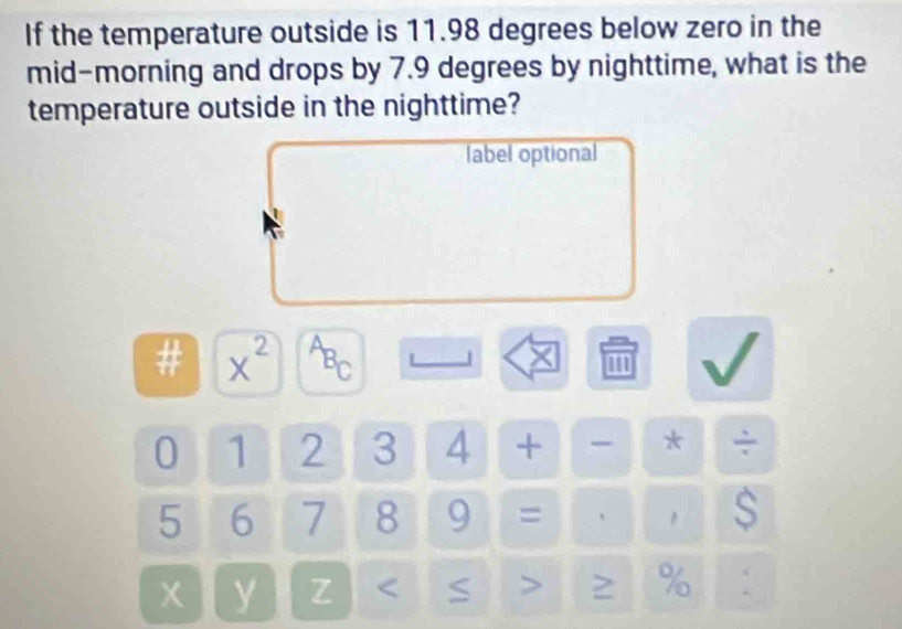 If the temperature outside is 11.98 degrees below zero in the 
mid-morning and drops by 7.9 degrees by nighttime, what is the 
temperature outside in the nighttime? 
label optional 
# x^(2^AB_C)
×
0 1 2 3 4 + - * ÷
5 6 7 8 9 = 、 1 s
x y Z %