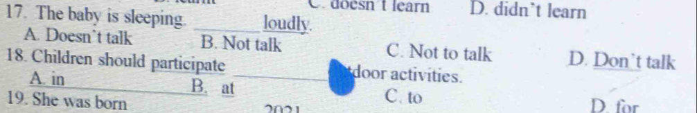 C. doesn't learn D. didn’t learn
17. The baby is sleeping. _loudly.
A. Doesn’t talk B. Not talk C. Not to talk D. Don’t talk
18. Children should participate _door activities.
A. in B. at C. to D. for
19. She was born