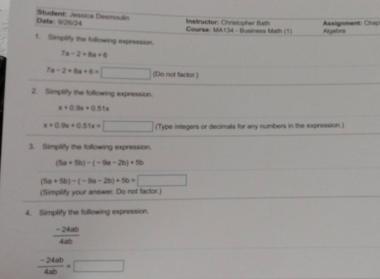 Student: Jessica Desmoulin 
Date: 9/26/24 Assignment: Chap 
Instructor: Christopher Bath 
Course: MA134 - Business Math (1) Algebra 
1. Simplify the following expression.
7a-2+8a+6
7a-2+8a+6= □  
(Do not factor.) 
2. Simplify the following expression.
x+0.9x+0.51x
x+0.9x+0.51x= □ □  (Type integers or decimals for any numbers in the expression.) 
3. Simplify the following expression.
(5a+5b)-(-9a-2b)+5b
(5a+5b)-(-9a-2b)+5b=□
(Simplify your answer. Do not factor.) 
4. Simplify the following expression.
 (-24ab)/4ab 
 (-24ab)/4ab =□