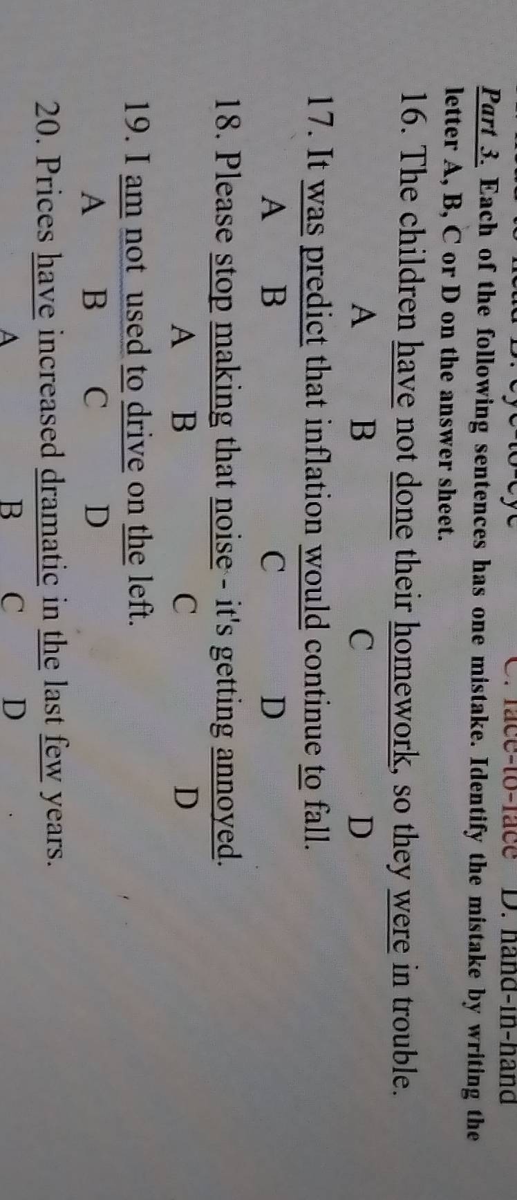 face-to-face D. hand-in-hand
Part 3. Each of the following sentences has one mistake. Identify the mistake by writing the
letter A, B, C or D on the answer sheet.
16. The children have not done their homework, so they were in trouble.
A
B
C
D
17. It was predict that inflation would continue to fall.
A B
C
D
18. Please stop making that noise - it's getting annoyed.
A B
C
D
19. I am not used to drive on the left.
A B C D
20. Prices have increased dramatic in the last few years.
A
B C
D