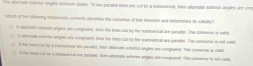 he afternate exteriox angles theorem states. "If two paralel fines are cut by a transversal, then aftenate exterior anglies are con
Which of the following statements correctly idessties the converse of this theorem and determines its validity?
If atterate exfenon angles are congruent, then the lines cut by the transversal are paratiel. The converse is vaild.
if ifterite extertor sngles ure congruent; then the lines cut by the tranoversal are parallel. The converse is not vatid
if the lines cut by a transversal ore paratel, then atternate extericr angles are congruent. The converse is valid
0 if the limes cut by a tranoversal are paratiel, then aflertate exterior angles are congruent. The converse is not vald