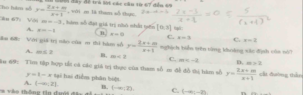 đười đây đề trã lời các câu từ 67 đến 69
Cho hàm số y= (2x+m)/x+1  , với m là tham số thực.
Câu 67: Với m=-3 , hàm số đạt giá trị nhỏ nhất trên [0;3] tại:
A. x=-1
B. x=0
C. x=3
C. x=2
ầu 68: Với giá trị nào của m thì hàm số y= (2x+m)/x+1  nghịch biến trên từng khoảng xác định của nó?
A. m≤ 2 B. m<2</tex> C. m m>2
D.
âu 69: Tìm tập hợp tất cả các giá trị thực của tham số m đề đồ thị hàm số y= (2x+m)/x+1  cắt đường thằn
y=1-x tại hai điểm phân biệt.
A. (-∈fty ;2]. B. C. (-∈fty ;-2). 
ta vào thông tin dưới đây c (-∈fty ;2). n