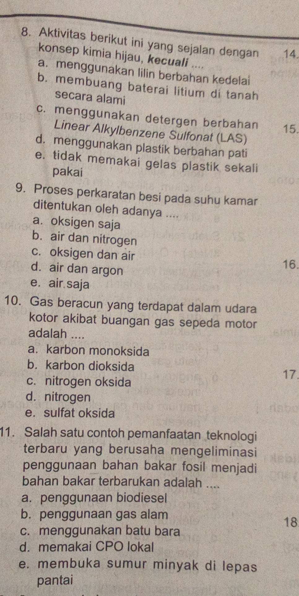 Aktivitas berikut ini yang sejalan dengan 14
konsep kimia hijau, kecuali ....
a. menggunakan lilin berbahan kedelai
b. membuang baterai litium di tanah
secara alami
c. menggunakan detergen berbahan 15.
Linear Alkylbenzene Sulfonat (LAS)
d. menggunakan plastik berbahan pati
e. tidak memakai gelas plastik sekali
pakai
9. Proses perkaratan besi pada suhu kamar
ditentukan oleh adanya ....
a. oksigen saja
b. air dan nitrogen
c. oksigen dan air
d. air dan argon
16.
e. air saja
10. Gas beracun yang terdapat dalam udara
kotor akibat buangan gas sepeda motor
adalah ....
a. karbon monoksida
b.karbon dioksida
17.
c. nitrogen oksida
d. nitrogen
e. sulfat oksida
11. Salah satu contoh pemanfaatan teknologi
terbaru yang berusaha mengeliminasi
penggunaan bahan bakar fosil menjadi
bahan bakar terbarukan adalah ....
a. penggunaan biodiesel
b. penggunaan gas alam
18
c. menggunakan batu bara
d. memakai CPO lokal
e. membuka sumur minyak di lepas
pantai