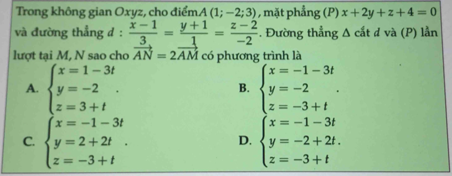 Trong không gian Oxyz, cho điểm. A(1;-2;3) , mặt phẳng (P) x+2y+z+4=0
và đường thẳng d :  (x-1)/3 = (y+1)/1 = (z-2)/-2 . Đường thẳng Δ cắt d và (P) lần
lượt tại M, N sao cho vector AN=2vector AM có phương trình là
A. beginarrayl x=1-3t y=-2 z=3+tendarray.. beginarrayl x=-1-3t y=-2 z=-3+tendarray.. 
B.
C. beginarrayl x=-1-3t y=2+2t z=-3+tendarray.. beginarrayl x=-1-3t y=-2+2t. z=-3+tendarray.
D.