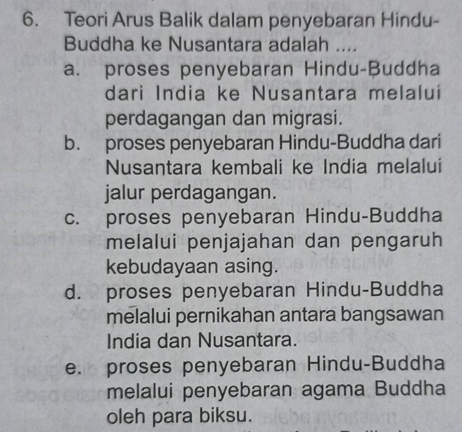 Teori Arus Balik dalam penyebaran Hindu-
Buddha ke Nusantara adalah ....
a. proses penyebaran Hindu-Buddha
dari India ke Nusantara melalui
perdagangan dan migrasi.
b. proses penyebaran Hindu-Buddha dari
Nusantara kembali ke India melalui
jalur perdagangan.
c. proses penyebaran Hindu-Buddha
melalui penjajahan dan pengaruh
kebudayaan asing.
d. proses penyebaran Hindu-Buddha
melalui pernikahan antara bangsawan
India dan Nusantara.
e. proses penyebaran Hindu-Buddha
melalui penyebaran agama Buddha
oleh para biksu.